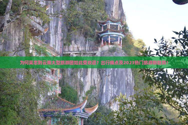 为何吴忠到云南大型旅游团如此受欢迎？出行痛点及2023热门旅游新趋势！