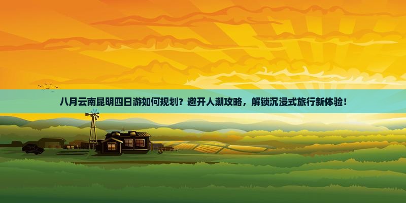 八月云南昆明四日游如何规划？避开人潮攻略，解锁沉浸式旅行新体验！