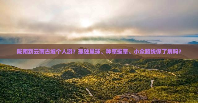 陇南到云南古城个人游？孤独星球、种草拔草、小众路线你了解吗？