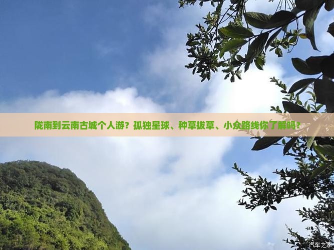 陇南到云南古城个人游？孤独星球、种草拔草、小众路线你了解吗？