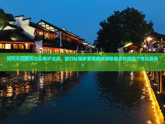 如何从昭通前往云南泸沽湖，旅行社哪家更能解决游客痛点并提供个性化服务？