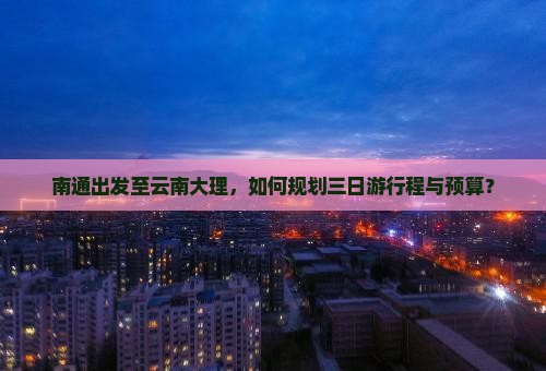 南通出发至云南大理，如何规划三日游行程与预算？