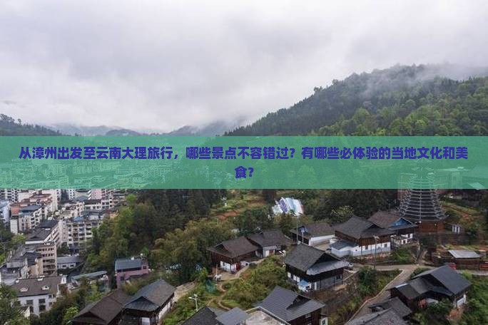 从漳州出发至云南大理旅行，哪些景点不容错过？有哪些必体验的当地文化和美食？
