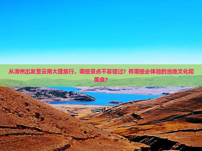 从漳州出发至云南大理旅行，哪些景点不容错过？有哪些必体验的当地文化和美食？
