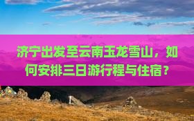 济宁出发至云南玉龙雪山，如何安排三日游行程与住宿？