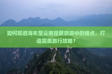 如何规避海东至云南昆明旅游中的痛点，打造完美旅行攻略？
