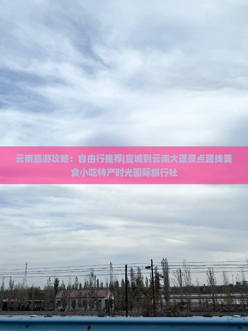 云南旅游攻略：自由行推荐|宣城到云南大理景点路线美食小吃特产时光国际旅行社