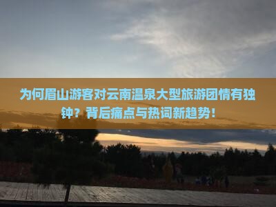 为何眉山游客对云南温泉大型旅游团情有独钟？背后痛点与热词新趋势！