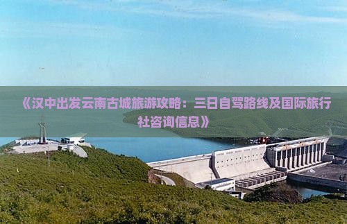 《汉中出发云南古城旅游攻略：三日自驾路线及国际旅行社咨询信息》
