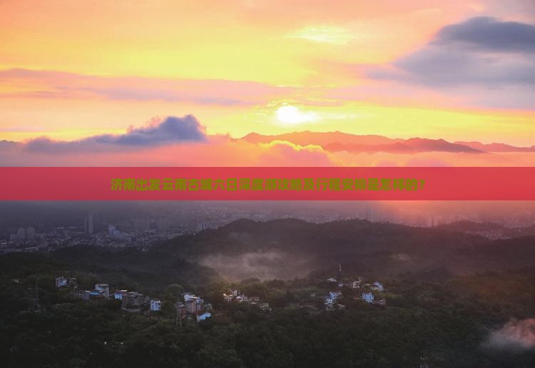 济南出发云南古城六日深度游攻略及行程安排是怎样的？