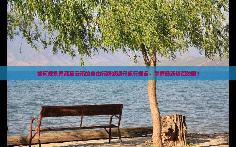 如何规划昌都至云南的自由行路峡避开旅行痛点，掌握最新热词攻略！