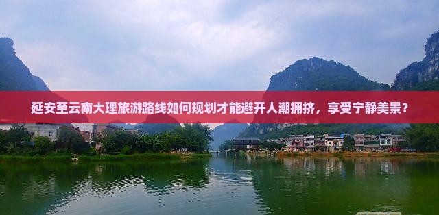 延安至云南大理旅游路线如何规划才能避开人潮拥挤，享受宁静美景？