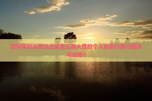 如何规划从武汉出发至云南大理的个人自由行旅行路线与攻略？