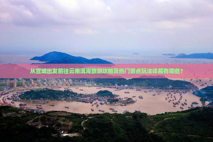 从宣城出发前往云南洱海旅游攻略及热门景点玩法详解有哪些？