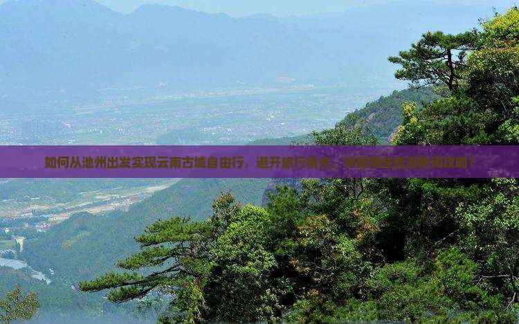 如何从池州出发实现云南古城自由行，避开旅行痛点，掌握哪些新潮热词攻略？