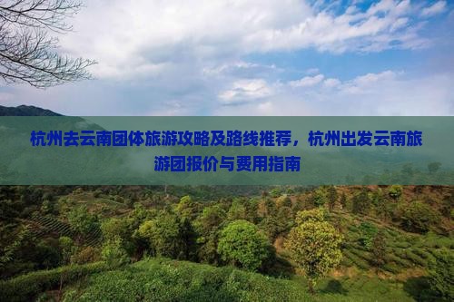 杭州去云南团体旅游攻略及路线推荐，杭州出发云南旅游团报价与费用指南