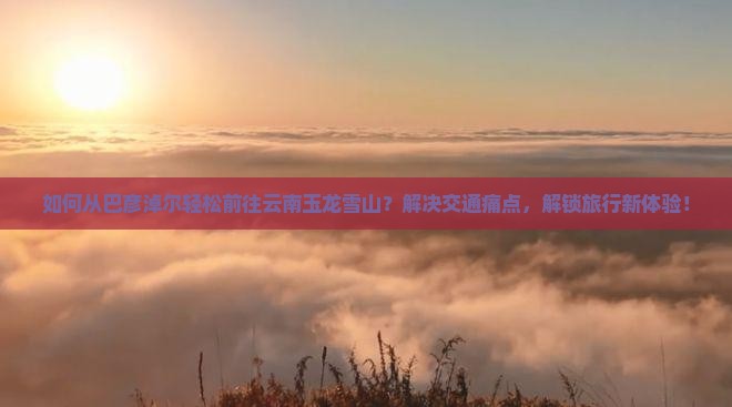 如何从巴彦淖尔轻松前往云南玉龙雪山？解决交通痛点，解锁旅行新体验！