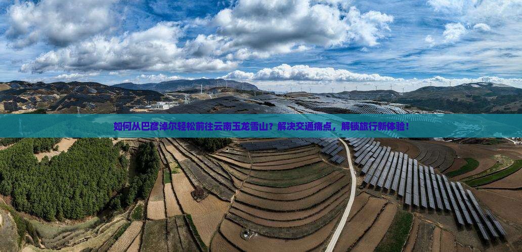 如何从巴彦淖尔轻松前往云南玉龙雪山？解决交通痛点，解锁旅行新体验！