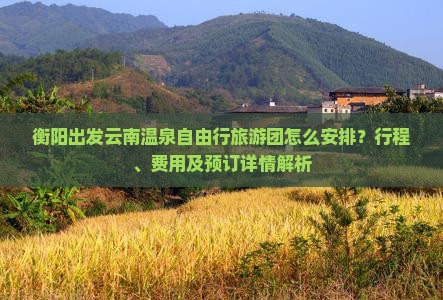 衡阳出发云南温泉自由行旅游团怎么安排？行程、费用及预订详情解析