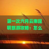 第一次六月云南昆明旅游攻略：怎么规划自由行自助游路犀湖南南昌旅行社推荐景点信息