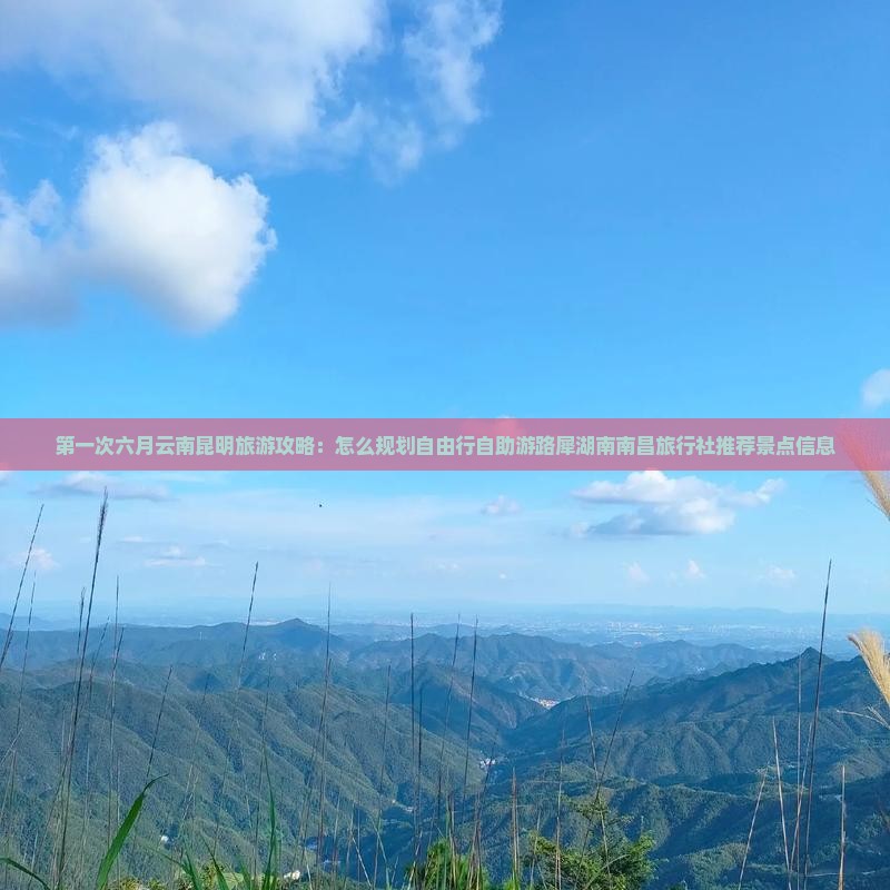 第一次六月云南昆明旅游攻略：怎么规划自由行自助游路犀湖南南昌旅行社推荐景点信息