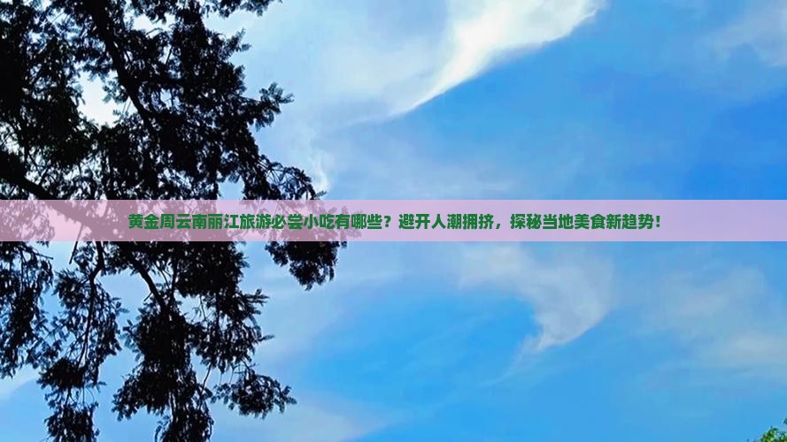 黄金周云南丽江旅游必尝小吃有哪些？避开人潮拥挤，探秘当地美食新趋势！