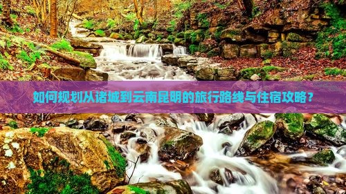 如何规划从诸城到云南昆明的旅行路线与住宿攻略？