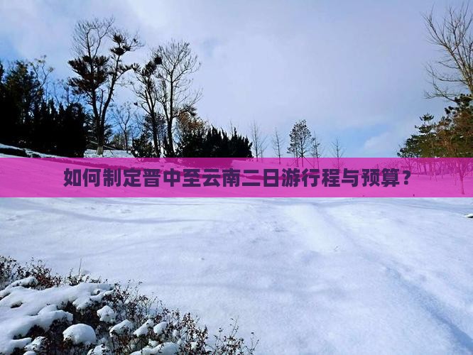 如何制定晋中至云南二日游行程与预算？