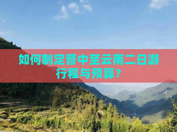 如何制定晋中至云南二日游行程与预算？