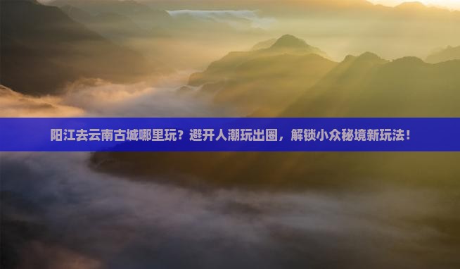阳江去云南古城哪里玩