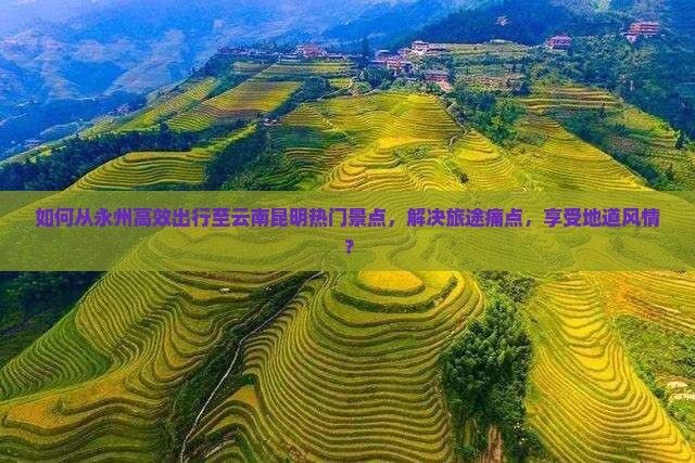 如何从永州高效出行至云南昆明热门景点，解决旅途痛点，享受地道风情？