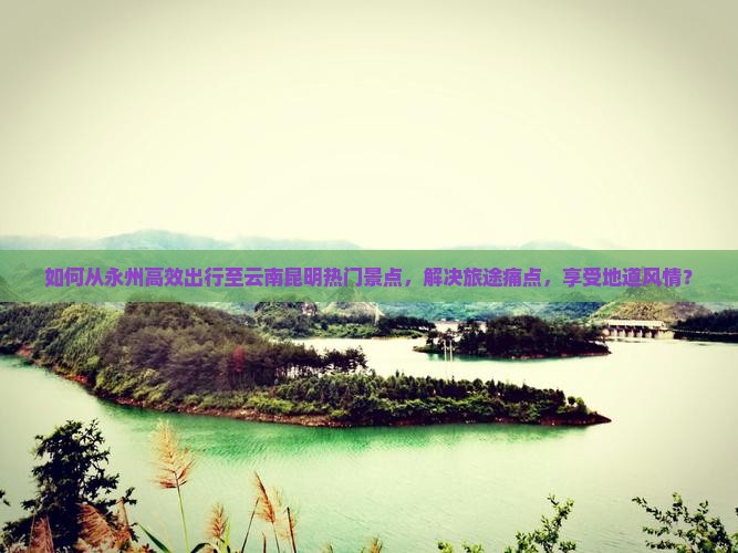 如何从永州高效出行至云南昆明热门景点，解决旅途痛点，享受地道风情？