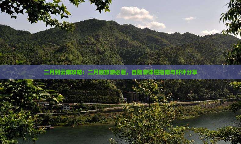 二月到云南攻略：二月底旅游必看，自助游详细指南与好评分享