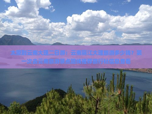 太原到云南大理二日游：云南丽江大理旅游多少钱？第一次去云南旅游景点路线推荐旅行社信息查看