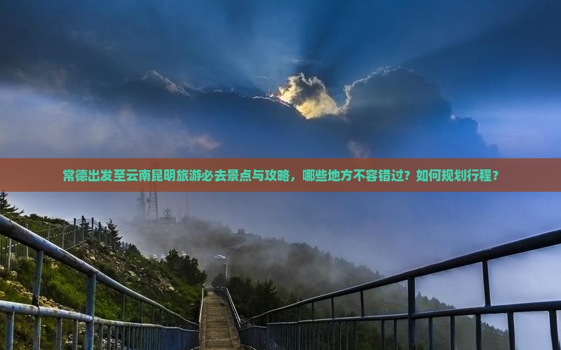 常德出发至云南昆明旅游必去景点与攻略，哪些地方不容错过？如何规划行程？
