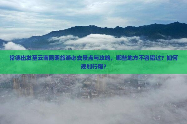 常德出发至云南昆明旅游必去景点与攻略，哪些地方不容错过？如何规划行程？