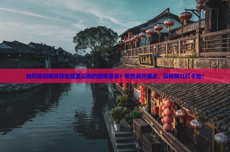 如何规划锡林郭勒盟至云南的团体旅游？聚焦避开痛点，玩转网红打卡地！