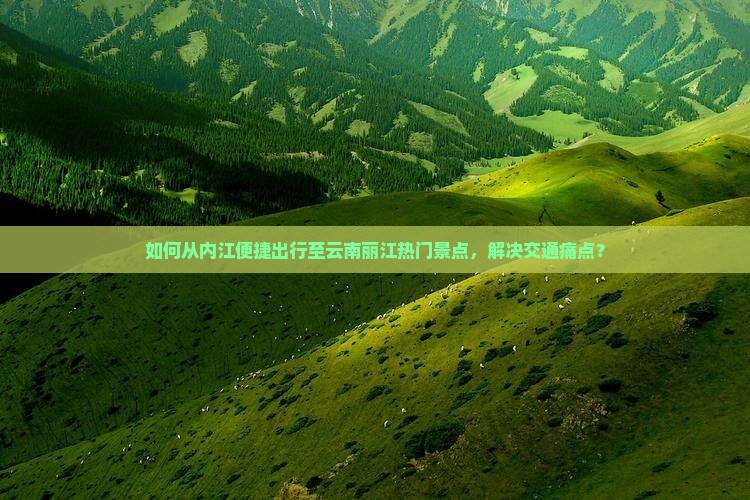 如何从内江便捷出行至云南丽江热门景点，解决交通痛点？