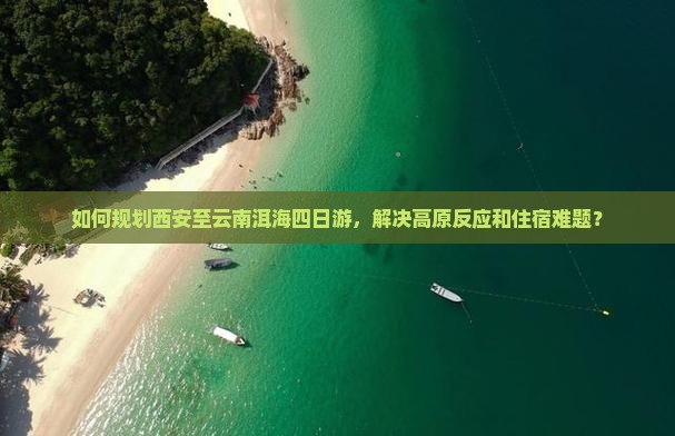 如何规划西安至云南洱海四日游，解决高原反应和住宿难题？