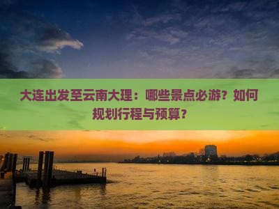 大连出发至云南大理：哪些景点必游？如何规划行程与预算？