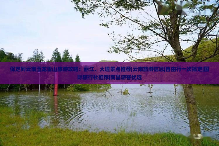 保定到云南玉龙雪山旅游攻略：丽江、大理景点推荐|云南旅游信息|自由行一次搞定|国际旅行社推荐|南昌游客优选