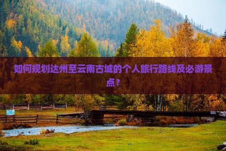 如何规划达州至云南古城的个人旅行路线及必游景点？