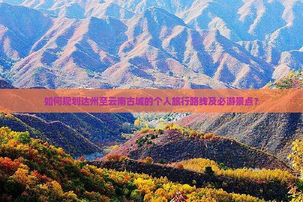 如何规划达州至云南古城的个人旅行路线及必游景点？