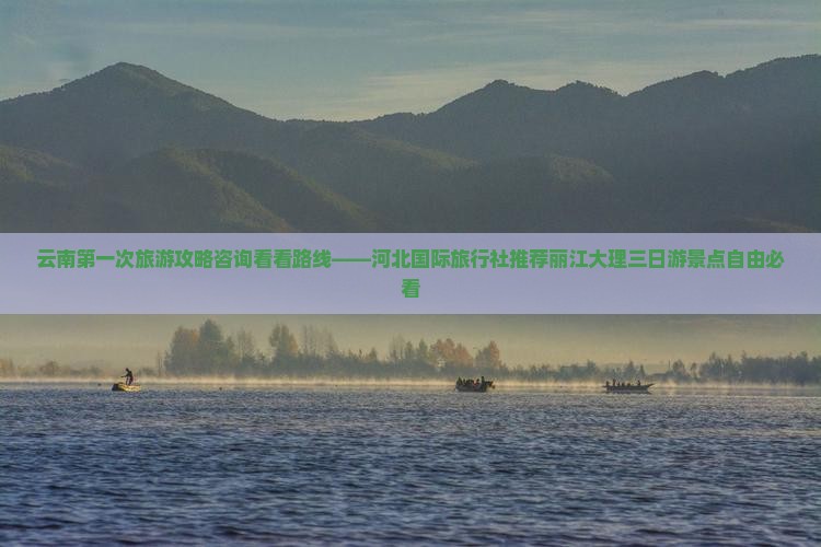 云南第一次旅游攻略咨询看看路线——河北国际旅行社推荐丽江大理三日游景点自由必看