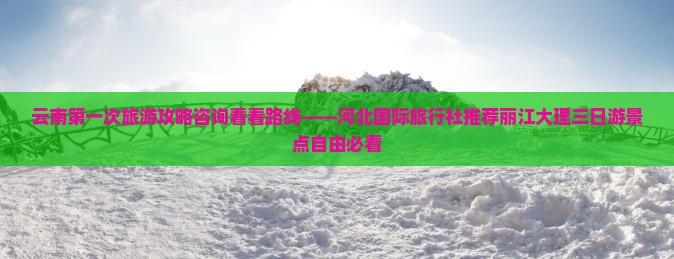 云南第一次旅游攻略咨询看看路线——河北国际旅行社推荐丽江大理三日游景点自由必看