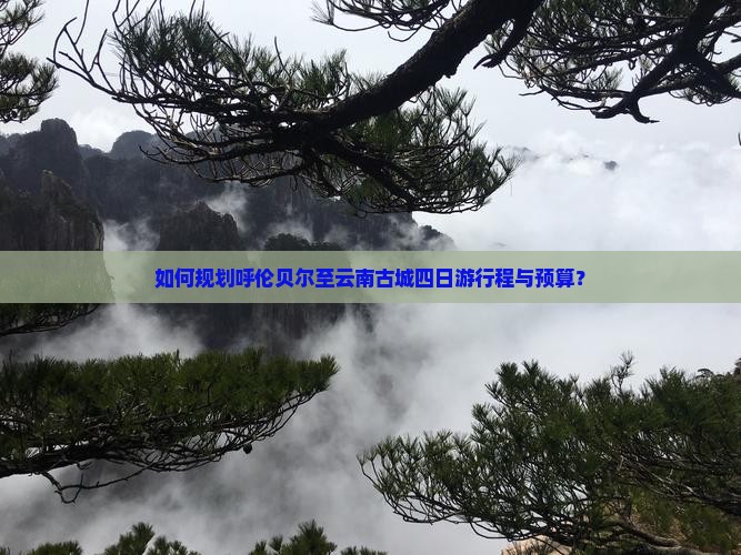如何规划呼伦贝尔至云南古城四日游行程与预算？