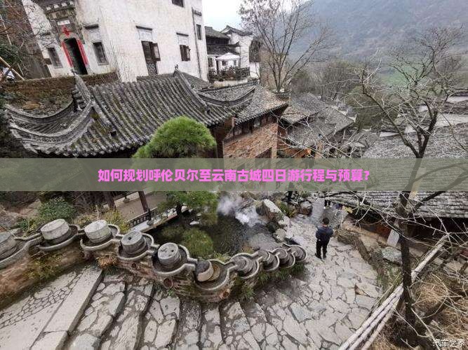 如何规划呼伦贝尔至云南古城四日游行程与预算？