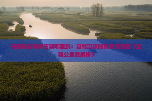 丹东到云南泸沽湖哪里玩：自驾游攻略及费用预估（全程公里数解析）