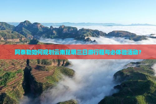 阿泰勒如何规划云南昆明三日游行程与必体验活动？