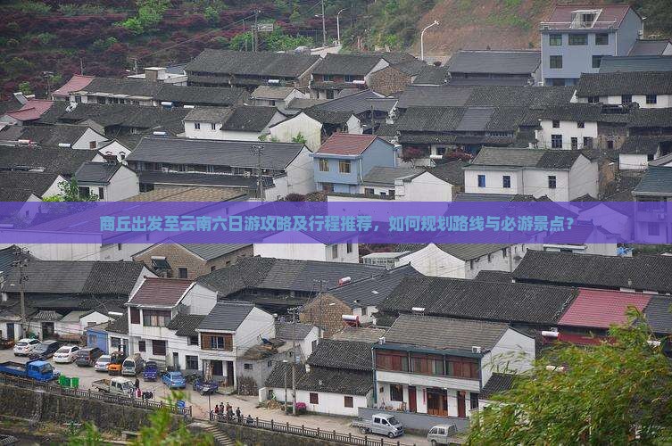 商丘出发至云南六日游攻略及行程推荐，如何规划路线与必游景点？